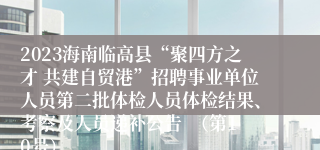 2023海南临高县“聚四方之才 共建自贸港”招聘事业单位人员第二批体检人员体检结果、考察及人员递补公告  （第10号）