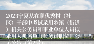 2023宁夏从在职优秀村（社区）干部中考试录用乡镇（街道）机关公务员和事业单位人员拟录用人员名单（公务员职位）公示公告（第2号）