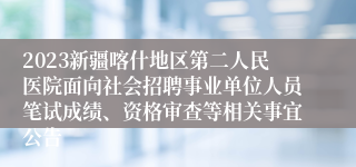 2023新疆喀什地区第二人民医院面向社会招聘事业单位人员笔试成绩、资格审查等相关事宜公告