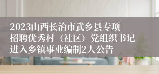 2023山西长治市武乡县专项招聘优秀村（社区）党组织书记进入乡镇事业编制2人公告