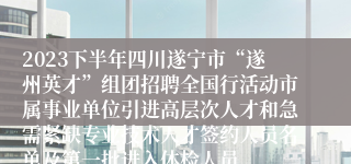 2023下半年四川遂宁市“遂州英才”组团招聘全国行活动市属事业单位引进高层次人才和急需紧缺专业技术人才签约人员名单及第一批进入体检人员