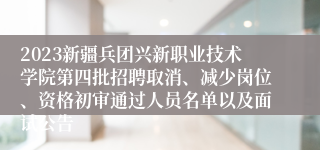 2023新疆兵团兴新职业技术学院第四批招聘取消、减少岗位、资格初审通过人员名单以及面试公告