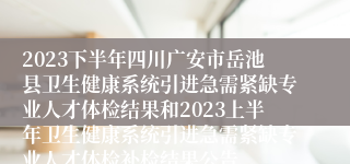2023下半年四川广安市岳池县卫生健康系统引进急需紧缺专业人才体检结果和2023上半年卫生健康系统引进急需紧缺专业人才体检补检结果公告