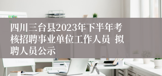 四川三台县2023年下半年考核招聘事业单位工作人员 拟聘人员公示