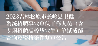 2023吉林松原市长岭县卫健系统招聘事业单位工作人员（含专项招聘高校毕业生）笔试成绩查询及资格条件复审公告