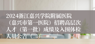 2024浙江嘉兴学院附属医院（嘉兴市第一医院）招聘高层次人才（第一批）成绩及入围体检人员公告（二）