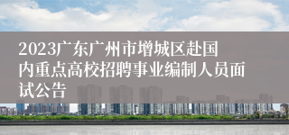 2023广东广州市增城区赴国内重点高校招聘事业编制人员面试公告