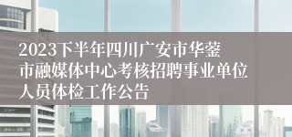 2023下半年四川广安市华蓥市融媒体中心考核招聘事业单位人员体检工作公告