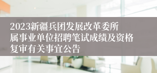 2023新疆兵团发展改革委所属事业单位招聘笔试成绩及资格复审有关事宜公告