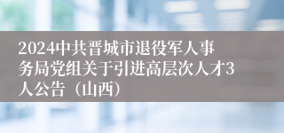 2024中共晋城市退役军人事务局党组关于引进高层次人才3人公告（山西）