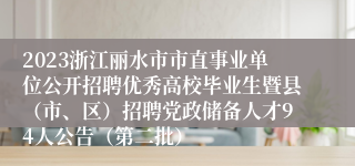 2023浙江丽水市市直事业单位公开招聘优秀高校毕业生暨县（市、区）招聘党政储备人才94人公告（第二批）