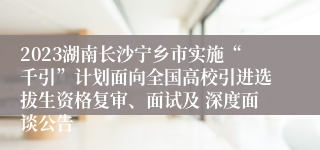 2023湖南长沙宁乡市实施“千引”计划面向全国高校引进选拔生资格复审、面试及 深度面谈公告