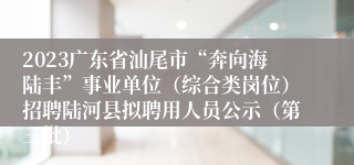 2023广东省汕尾市“奔向海陆丰”事业单位（综合类岗位）招聘陆河县拟聘用人员公示（第三批）