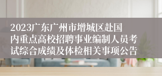 2023广东广州市增城区赴国内重点高校招聘事业编制人员考试综合成绩及体检相关事项公告