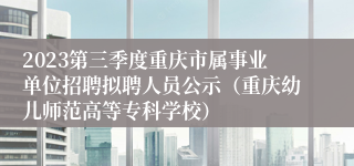 2023第三季度重庆市属事业单位招聘拟聘人员公示（重庆幼儿师范高等专科学校）