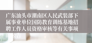 广东汕头市潮南区人民武装部下属事业单位国防教育训练基地招聘工作人员资格审核等有关事项的公告