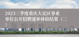 2023三季度重庆大足区事业单位公开招聘递补体检结果（二）