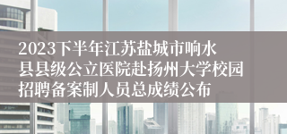 2023下半年江苏盐城市响水县县级公立医院赴扬州大学校园招聘备案制人员总成绩公布