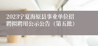 2023宁夏海原县事业单位招聘拟聘用公示公告（第五批）