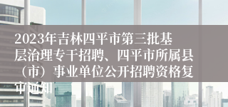 2023年吉林四平市第三批基层治理专干招聘、四平市所属县（市）事业单位公开招聘资格复审通知