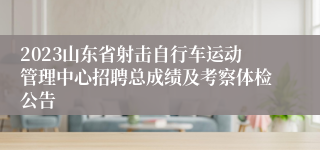 2023山东省射击自行车运动管理中心招聘总成绩及考察体检公告