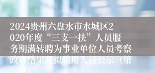 2024贵州六盘水市水城区2020年度“三支一扶”人员服务期满转聘为事业单位人员考察政审结果及拟聘用人员公示（第三批）