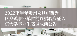 2022下半年贵州安顺市西秀区乡镇事业单位前置招聘应征入伍大学毕业生笔试成绩公告