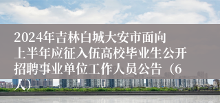 2024年吉林白城大安市面向上半年应征入伍高校毕业生公开招聘事业单位工作人员公告（6人）