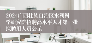 2024广西壮族自治区水利科学研究院招聘高水平人才第一批拟聘用人员公示