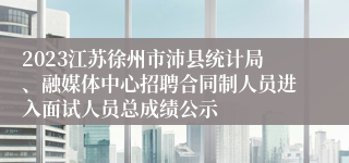 2023江苏徐州市沛县统计局、融媒体中心招聘合同制人员进入面试人员总成绩公示