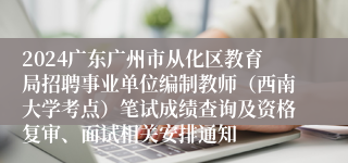 2024广东广州市从化区教育局招聘事业单位编制教师（西南大学考点）笔试成绩查询及资格复审、面试相关安排通知