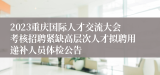2023重庆国际人才交流大会考核招聘紧缺高层次人才拟聘用递补人员体检公告