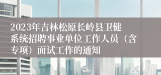 2023年吉林松原长岭县卫健系统招聘事业单位工作人员（含专项）面试工作的通知