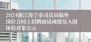 2024浙江海宁市司法局编外岗位合同工招聘面试成绩及入围体检对象公示