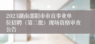 2023湖南邵阳市市直事业单位招聘（第二批）现场资格审查公告 