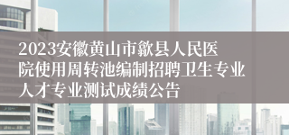 2023安徽黄山市歙县人民医院使用周转池编制招聘卫生专业人才专业测试成绩公告