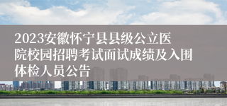2023安徽怀宁县县级公立医院校园招聘考试面试成绩及入围体检人员公告
