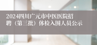 2024四川广元市中医医院招聘（第三批）体检入围人员公示