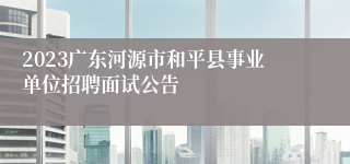 2023广东河源市和平县事业单位招聘面试公告