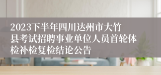 2023下半年四川达州市大竹县考试招聘事业单位人员首轮体检补检复检结论公告