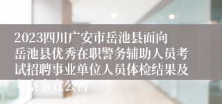 2023四川广安市岳池县面向岳池县优秀在职警务辅助人员考试招聘事业单位人员体检结果及考察事宜公告