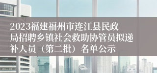 2023福建福州市连江县民政局招聘乡镇社会救助协管员拟递补人员（第二批）名单公示