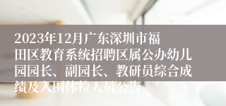 2023年12月广东深圳市福田区教育系统招聘区属公办幼儿园园长、副园长、教研员综合成绩及入围体检人员公告