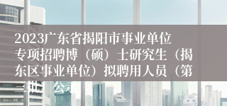 2023广东省揭阳市事业单位专项招聘博（硕）士研究生（揭东区事业单位）拟聘用人员（第三批）公示