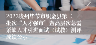 2023贵州毕节市织金县第二批次“人才强市”暨高层次急需紧缺人才引进面试（试教）测评成绩公示