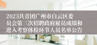 2023共青团广州市白云区委员会第三次招聘政府雇员成绩和进入考察体检环节人员名单公告（广东）