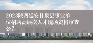 2023陕西延安甘泉县事业单位招聘高层次人才现场资格审查公告