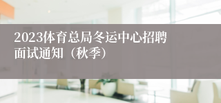 2023体育总局冬运中心招聘面试通知（秋季）