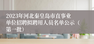 2023年河北秦皇岛市直事业单位招聘拟聘用人员名单公示（第一批）