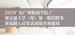 2023广东广州航海学院 广州交通大学（筹）第一批招聘事业编制人员笔试成绩查询通知